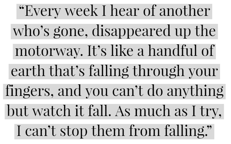 “Every week I hear of another who’s gone, disappeared up the motorway. It’s like a handful of earth that’s falling through your fingers, and you can’t do anything but watch it fall. As much as I try, I can’t stop them from falling.”