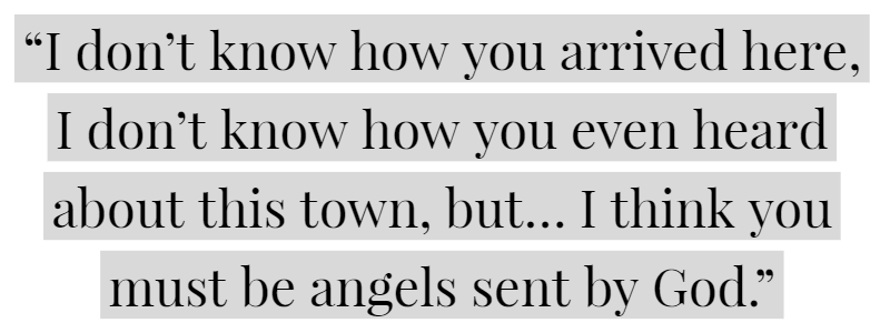 “I don’t know how you arrived here, I don’t know how you even heard about this town, but… I think you must be angels sent by God.”