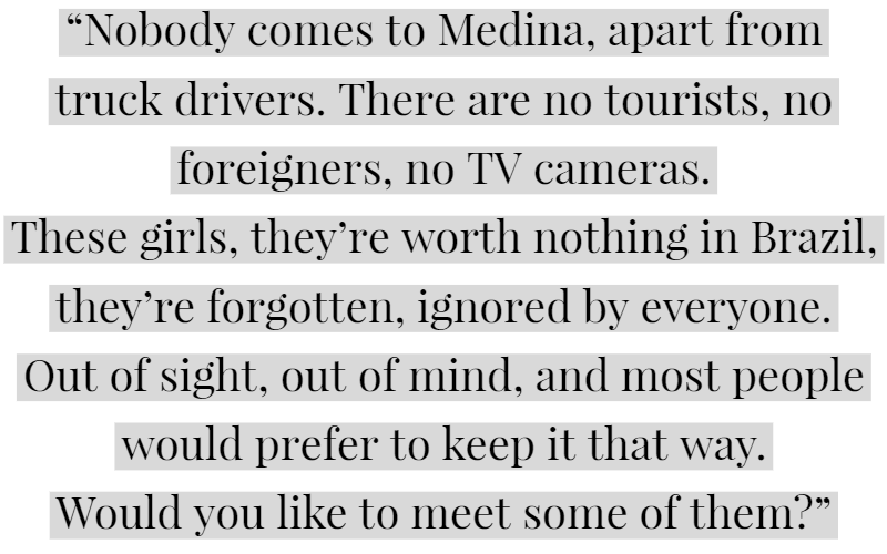 “Nobody comes to Medina, apart from truck drivers. There are no tourists, no foreigners, no TV cameras. These girls, they’re worth nothing in Brazil, they’re forgotten, ignored by everyone. Out of sight, out of mind, and most people would prefer to keep it that way. Would you like to meet some of them?”