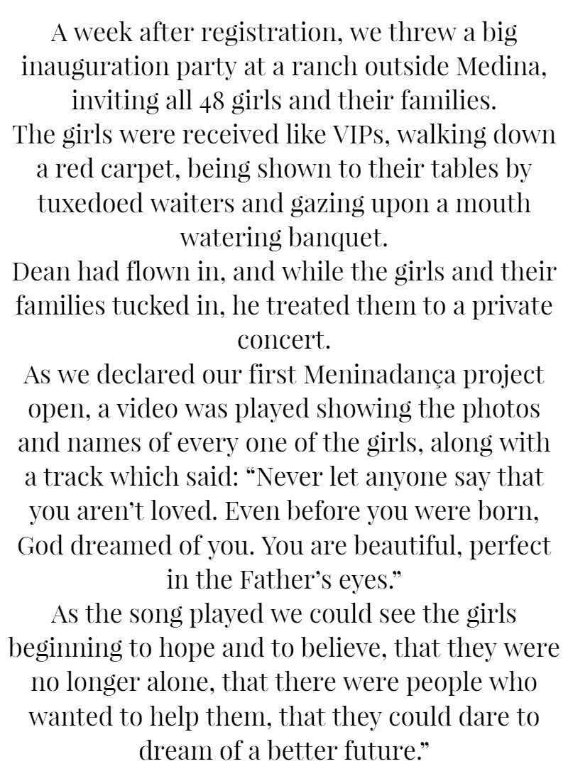A week after registration, we threw a big inauguration party at a ranch outside Medina, inviting all 48 girls and their families. The girls were received like VIPs, walking down a red carpet, being shown to their tables by tuxedoed waiters and gazing upon a mouth-watering banquet. Dean had flown in, and while the girls and their families tucked in, he treated them to a private concert. As we declared our first Meninadança project open, a video was played showing the photos and names of every one of the girls, along with a track which said: “Never let anyone say that you aren’t loved. Even before you were born, God dreamed of you. You are beautiful, perfect in the Father’s eyes.” As the song played we could see the girls beginning to hope and to believe, that they were no longer alone, that there were people who wanted to help them, that they could dare to dream of a better future.”