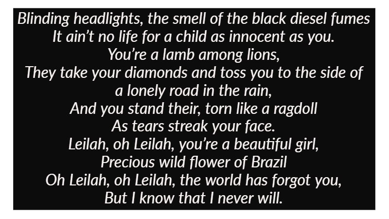 Blinding headlights, the smell of the black diesel fumes It ain’t no life for a child as innocent as you. You’re a lamb among lions, They take your diamonds and toss you to the side of a lonely road in the rain, And you stand their, torn like a ragdoll As tears streak your face.  Leilah, oh Leilah, you’re a beautiful girl, Precious wild flower of Brazil Oh Leilah, oh Leilah, the world has forgot you, But I know that I never will.