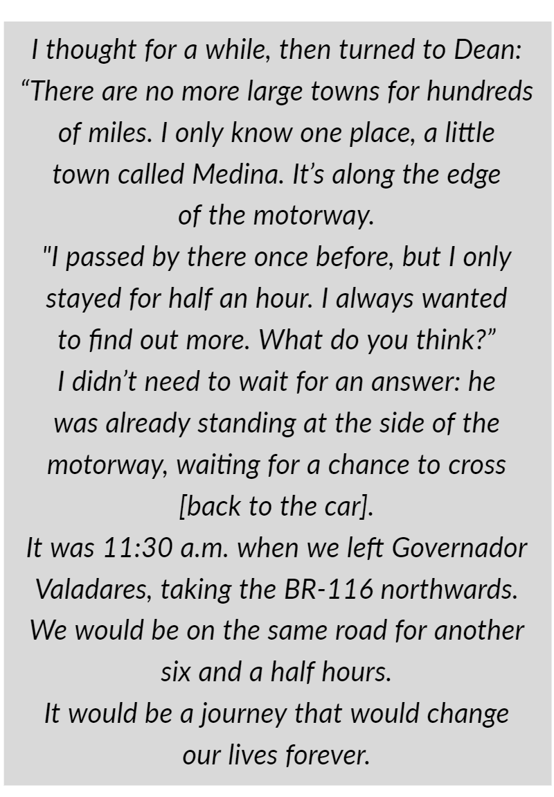 I thought for a while, then turned to Dean: “There are no more large towns for hundreds of miles. I only know one place, a little town called Medina. It’s along the edge of the motorway. "I passed by there once before, but I only stayed for half an hour. I always wanted to find out more. What do you think?”  I didn’t need to wait for an answer: he was already standing at the side of the motorway, waiting for a chance to cross [back to the car].  It was 11:30 a.m. when we left Governador Valadares, taking the BR-116 northwards. We would be on the same road for another six and a half hours.  It would be a journey that would change our lives forever.