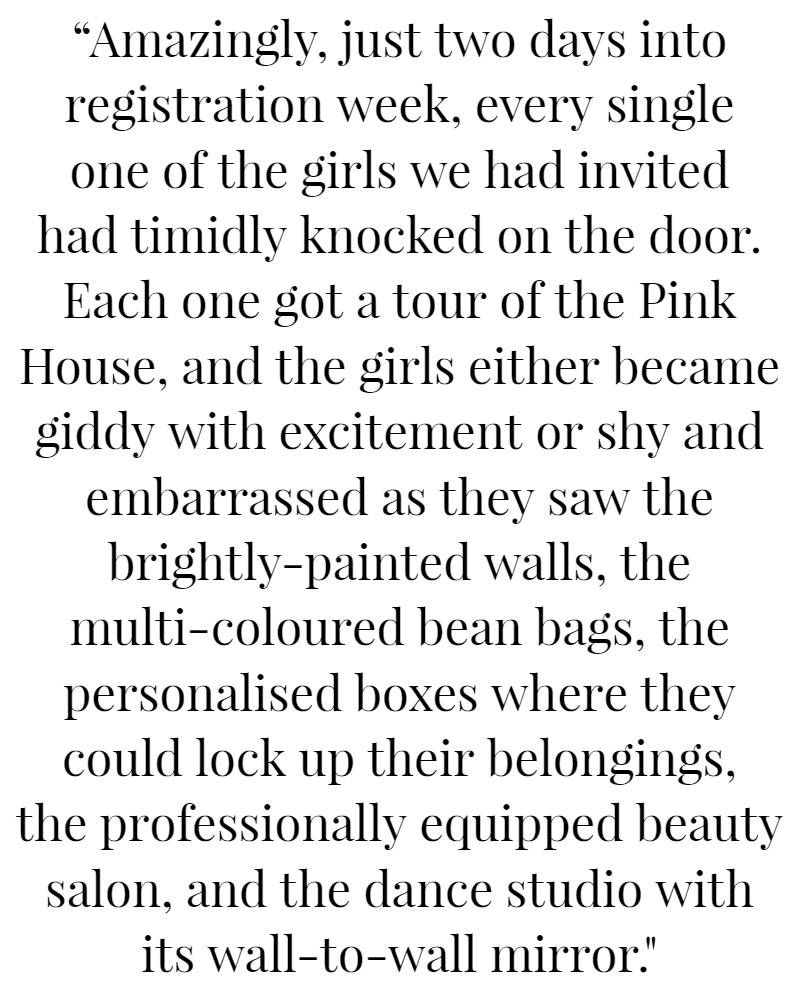 “Amazingly, just two days into registration week, every single one of the girls we had invited had timidly knocked on the door. Each one got a tour of the Pink House, and the girls either became giddy with excitement or shy and embarrassed as they saw the brightly-painted walls, the multi-coloured bean bags, the personalised boxes where they could lock up their belongings, the professionally-equipped beauty salon, and the dance studio with its wall-to-wall mirror.