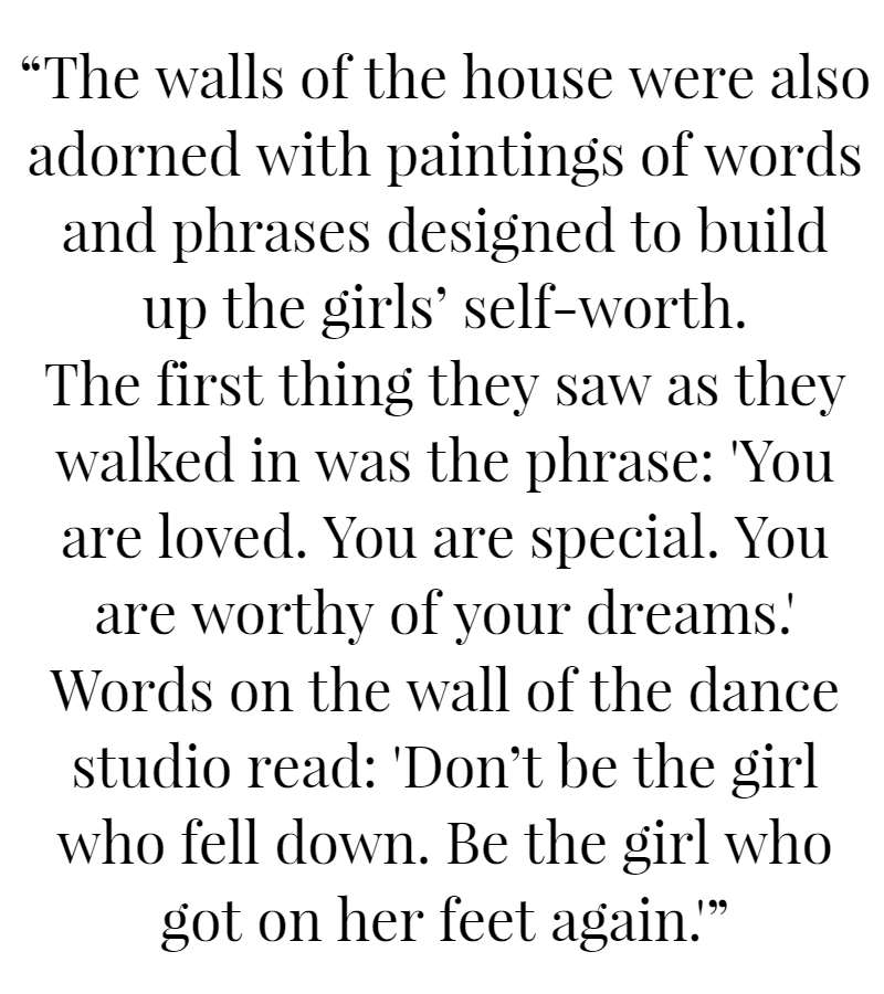 The walls of the house were also adorned with paintings of words and phrases designed to build up the girls’ self-worth.  The first thing they saw as they walked in was the phrase: “You are loved. You are special. You are worthy of your dreams.” Words on the wall of the dance studio read: “Don’t be the girl who fell down. Be the girl who got on her feet again.”